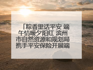粽香里话平安 端午情暖夕阳红 滨州市自然资源和规划局携手平安保险开展端午主题活动