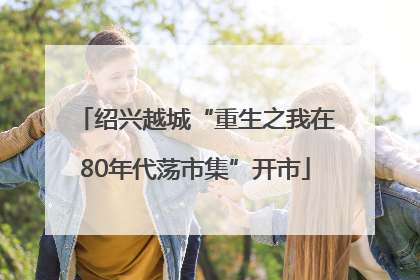 绍兴越城“重生之我在80年代荡市集”开市