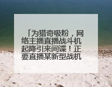 为猎奇吸粉，网络主播直播战斗机起降引来间谍！正要直播某新型战机试飞时……
