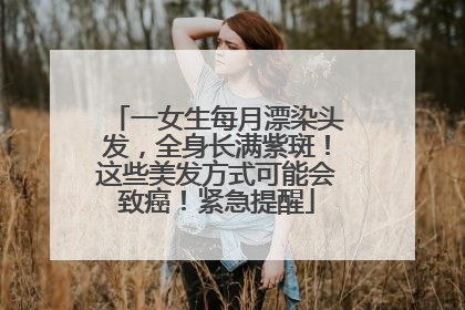 一女生每月漂染头发，全身长满紫斑！这些美发方式可能会致癌！紧急提醒