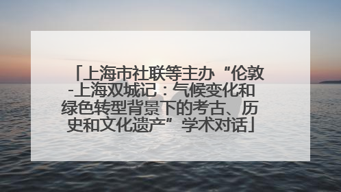 上海市社联等主办“伦敦-上海双城记：气候变化和绿色转型背景下的考古、历史和文化遗产”学术对话