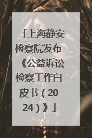 上海静安检察院发布《公益诉讼检察工作白皮书（2024）》