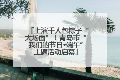 上演千人包粽子“大场面”！青岛市“我们的节日•端午”主题活动启幕
