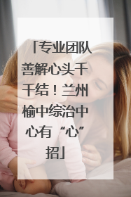 专业团队善解心头千千结！兰州榆中综治中心有“心”招