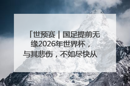 世预赛｜国足提前无缘2026年世界杯，与其悲伤，不如尽快从选帅开始重建