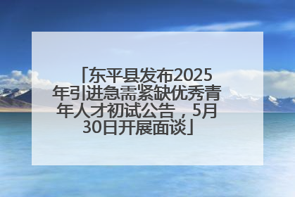 东平县发布2025年引进急需紧缺优秀青年人才初试公告，5月30日开展面谈