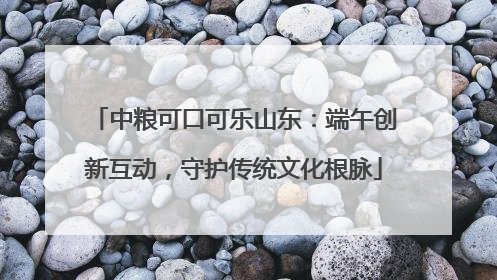 中粮可口可乐山东：端午创新互动，守护传统文化根脉