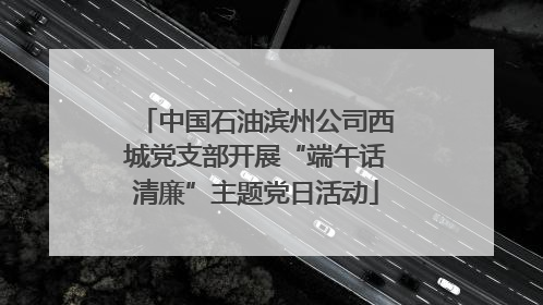 中国石油滨州公司西城党支部开展“端午话清廉”主题党日活动