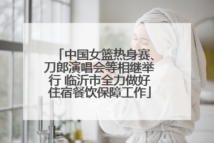 中国女篮热身赛、刀郎演唱会等相继举行 临沂市全力做好住宿餐饮保障工作