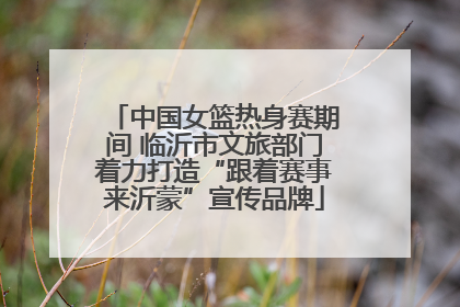 中国女篮热身赛期间 临沂市文旅部门着力打造“跟着赛事来沂蒙”宣传品牌