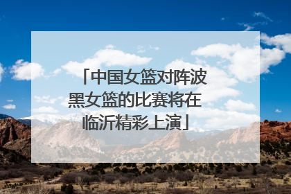 中国女篮对阵波黑女篮的比赛将在临沂精彩上演
