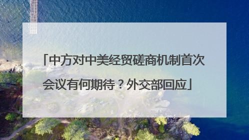 中方对中美经贸磋商机制首次会议有何期待？外交部回应