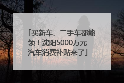 买新车、二手车都能领！沈阳5000万元汽车消费补贴来了