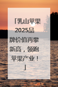 乳山苹果2025品牌价值再攀新高，领跑苹果产业！