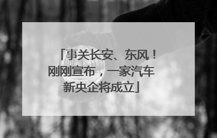 事关长安、东风！刚刚宣布，一家汽车新央企将成立