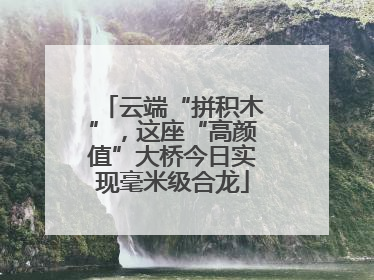云端“拼积木”，这座“高颜值”大桥今日实现毫米级合龙