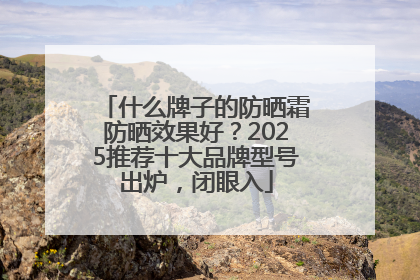 什么牌子的防晒霜防晒效果好？2025推荐十大品牌型号出炉，闭眼入