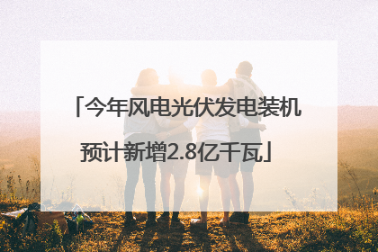 今年风电光伏发电装机预计新增2.8亿千瓦