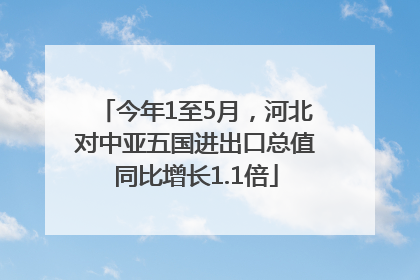 今年1至5月，河北对中亚五国进出口总值同比增长1.1倍