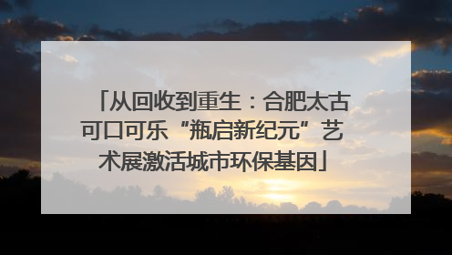 从回收到重生：合肥太古可口可乐“瓶启新纪元”艺术展激活城市环保基因