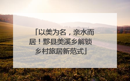 以美为名，亲水而居！黟县美溪乡解锁乡村旅居新范式