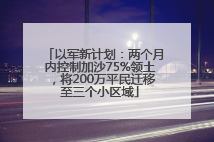 以军新计划：两个月内控制加沙75%领土，将200万平民迁移至三个小区域