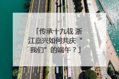 传承十九载 浙江嘉兴如何共庆“我们”的端午？