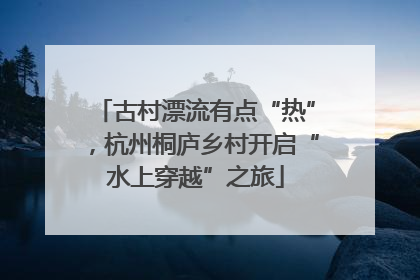 古村漂流有点“热”，杭州桐庐乡村开启“水上穿越”之旅