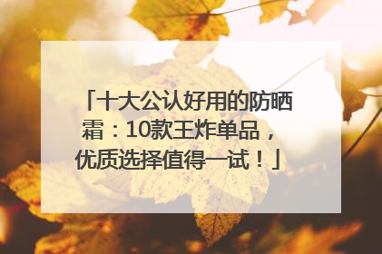 十大公认好用的防晒霜：10款王炸单品，优质选择值得一试！