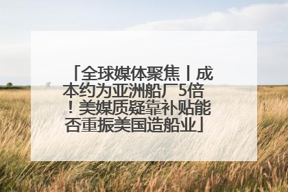 全球媒体聚焦丨成本约为亚洲船厂5倍！美媒质疑靠补贴能否重振美国造船业