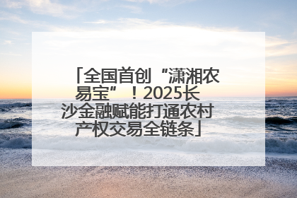 全国首创“潇湘农易宝”！2025长沙金融赋能打通农村产权交易全链条