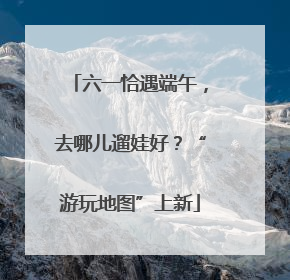六一恰遇端午，去哪儿遛娃好？“游玩地图”上新