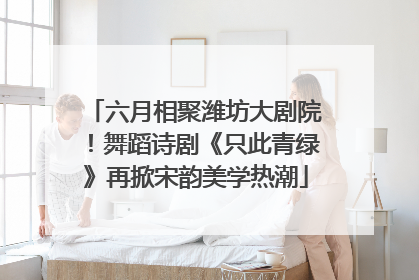 六月相聚潍坊大剧院！舞蹈诗剧《只此青绿》再掀宋韵美学热潮