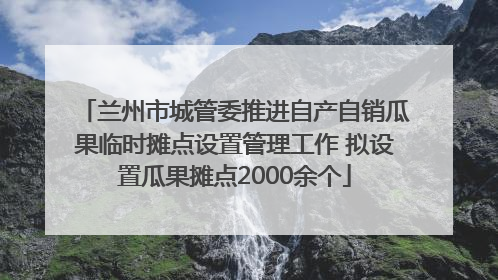 兰州市城管委推进自产自销瓜果临时摊点设置管理工作 拟设置瓜果摊点2000余个