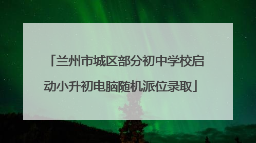 兰州市城区部分初中学校启动小升初电脑随机派位录取