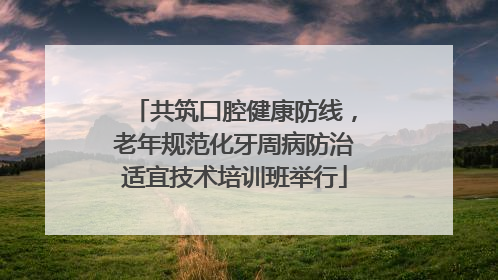 共筑口腔健康防线，老年规范化牙周病防治适宜技术培训班举行