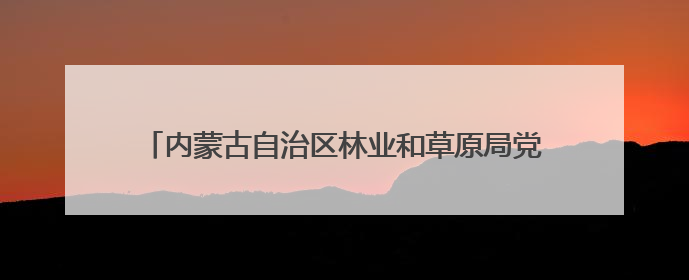 内蒙古自治区林业和草原局党组书记、局长：牢记嘱托，奋力打好“三北”工程攻坚战