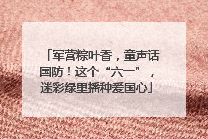 军营粽叶香，童声话国防！这个“六一”，迷彩绿里播种爱国心