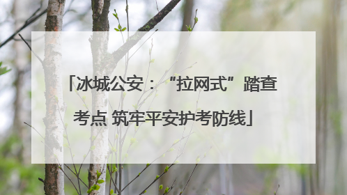 冰城公安：“拉网式”踏查考点 筑牢平安护考防线