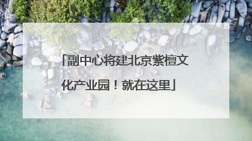 副中心将建北京紫檀文化产业园！就在这里