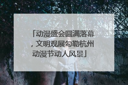 动漫盛会圆满落幕，文明观展勾勒杭州动漫节动人风景