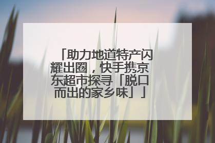 助力地道特产闪耀出圈，快手携京东超市探寻「脱口而出的家乡味」