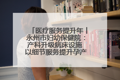 医疗服务提升年丨永州市妇幼保健院：产科升级病床设施 以细节服务提升孕产妇就医体验