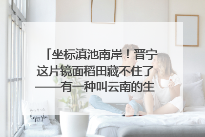 坐标滇池南岸！晋宁这片镜面稻田藏不住了——有一种叫云南的生活之365天