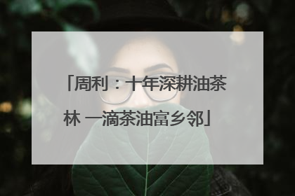 周利：十年深耕油茶林 一滴茶油富乡邻