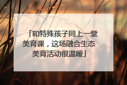 和特殊孩子同上一堂美育课，这场融合生态美育活动很温暖