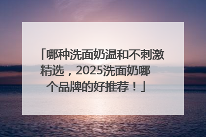 哪种洗面奶温和不刺激精选，2025洗面奶哪个品牌的好推荐！
