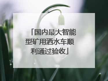 国内最大智能型矿用洒水车顺利通过验收
