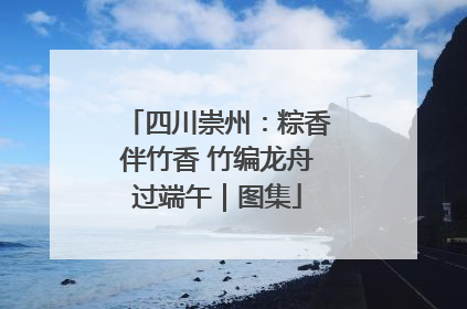 四川崇州：粽香伴竹香 竹编龙舟过端午｜图集