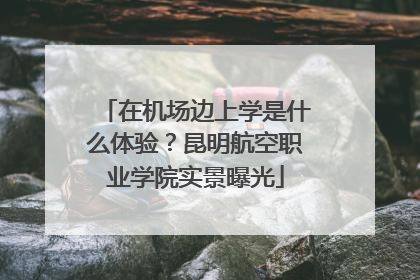 在机场边上学是什么体验？昆明航空职业学院实景曝光